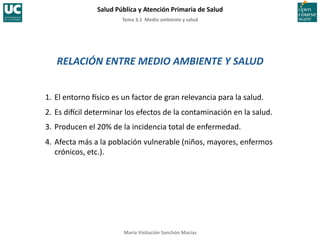 Tema	
  3.1	
  	
  Medio	
  ambiente	
  y	
  salud	
  
Salud	
  Pública	
  y	
  Atención	
  Primaria	
  de	
  Salud	
  
María	
  Visitación	
  Sanchón	
  Macías	
  
RELACIÓN	
  ENTRE	
  MEDIO	
  AMBIENTE	
  Y	
  SALUD	
  
1.	
  El	
  entorno	
  Csico	
  es	
  un	
  factor	
  de	
  gran	
  relevancia	
  para	
  la	
  salud.	
  
2.	
  Es	
  diCcil	
  determinar	
  los	
  efectos	
  de	
  la	
  contaminación	
  en	
  la	
  salud.	
  
3.	
  Producen	
  el	
  20%	
  de	
  la	
  incidencia	
  total	
  de	
  enfermedad.	
  
4.	
  Afecta	
  más	
  a	
  la	
  población	
  vulnerable	
  (niños,	
  mayores,	
  enfermos	
  
crónicos,	
  etc.).	
  
 