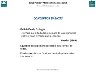 Tema	
  3.1	
  	
  Medio	
  ambiente	
  y	
  salud	
  
Salud	
  Pública	
  y	
  Atención	
  Primaria	
  de	
  Salud	
  
María	
  Visitación	
  Sanchón	
  Macías	
  
CONCEPTOS	
  BÁSICOS	
  
·∙	
  Deﬁnición	
  de	
  Ecología:	
  
	
  «Ciencia	
  que	
  estudia	
  las	
  relaciones	
  de	
  los	
  organismos	
  
entre	
  sí	
  y	
  con	
  el	
  medio	
  que	
  les	
  rodea».	
  
Haeckel	
  (1869)	
  
·∙	
  Equilibrio	
  ecológico:	
  indispensable	
  para	
  la	
  vida	
  	
  de	
  
todos.	
  
·∙	
  Ecosistema:	
  sistema	
  funcional	
  que	
  incluye	
  seres	
  vivos	
  
y	
  su	
  entorno.	
  
 