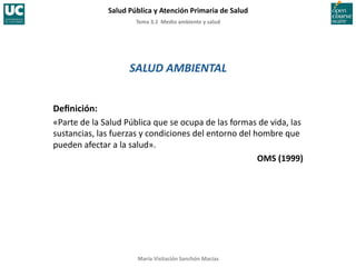 Tema	
  3.1	
  	
  Medio	
  ambiente	
  y	
  salud	
  
Salud	
  Pública	
  y	
  Atención	
  Primaria	
  de	
  Salud	
  
María	
  Visitación	
  Sanchón	
  Macías	
  
SALUD	
  AMBIENTAL	
  
Deﬁnición:	
  
«Parte	
  de	
  la	
  Salud	
  Pública	
  que	
  se	
  ocupa	
  de	
  las	
  formas	
  de	
  vida,	
  las	
  
sustancias,	
  las	
  fuerzas	
  y	
  condiciones	
  del	
  entorno	
  del	
  hombre	
  que	
  
pueden	
  afectar	
  a	
  la	
  salud».	
  
OMS	
  (1999)	
  
 