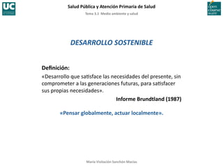 Tema	
  3.1	
  	
  Medio	
  ambiente	
  y	
  salud	
  
Salud	
  Pública	
  y	
  Atención	
  Primaria	
  de	
  Salud	
  
María	
  Visitación	
  Sanchón	
  Macías	
  
DESARROLLO	
  SOSTENIBLE	
  
Deﬁnición:	
  
«Desarrollo	
  que	
  sa;sface	
  las	
  necesidades	
  del	
  presente,	
  sin	
  
comprometer	
  a	
  las	
  generaciones	
  futuras,	
  para	
  sa;sfacer	
  
sus	
  propias	
  necesidades».	
  
Informe	
  Brundtland	
  (1987)	
  
«Pensar	
  globalmente,	
  actuar	
  localmente».	
  
 