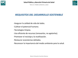 Tema	
  3.1	
  	
  Medio	
  ambiente	
  y	
  salud	
  
Salud	
  Pública	
  y	
  Atención	
  Primaria	
  de	
  Salud	
  
María	
  Visitación	
  Sanchón	
  Macías	
  
REQUISITOS	
  DEL	
  DESARROLLO	
  SOSTENIBLE	
  
·∙	
  Asegurar	
  la	
  calidad	
  de	
  vida	
  de	
  todos.	
  
·∙	
  Cul;var	
  el	
  potencial	
  humano.	
  
·∙	
  Tecnologías	
  limpias.	
  
·∙	
  Uso	
  eﬁciente	
  de	
  recursos	
  (renovarlos,	
  no	
  agotarlos).	
  
·∙	
  Promover	
  el	
  reciclaje	
  y	
  la	
  reu;lización.	
  
·∙	
  Restaurar	
  ecosistemas	
  dañados.	
  
·∙	
  Reconocer	
  la	
  importancia	
  del	
  medio	
  ambiente	
  para	
  la	
  salud.	
  
 