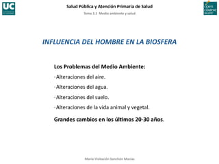Tema	
  3.1	
  	
  Medio	
  ambiente	
  y	
  salud	
  
Salud	
  Pública	
  y	
  Atención	
  Primaria	
  de	
  Salud	
  
María	
  Visitación	
  Sanchón	
  Macías	
  
INFLUENCIA	
  DEL	
  HOMBRE	
  EN	
  LA	
  BIOSFERA	
  
Los	
  Problemas	
  del	
  Medio	
  Ambiente:	
  
·∙	
  Alteraciones	
  del	
  aire.	
  
·∙	
  Alteraciones	
  del	
  agua.	
  
·∙	
  Alteraciones	
  del	
  suelo.	
  
·∙	
  Alteraciones	
  de	
  la	
  vida	
  animal	
  y	
  vegetal.	
  
Grandes	
  cambios	
  en	
  los	
  úlYmos	
  20-­‐30	
  años.	
  
 