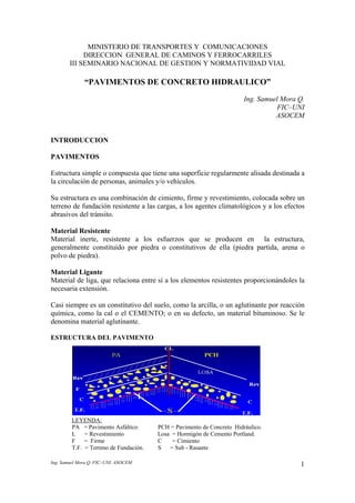 Ing. Samuel Mora Q. FIC–UNI. ASOCEM 1
MINISTERIO DE TRANSPORTES Y COMUNICACIONES
DIRECCION GENERAL DE CAMINOS Y FERROCARRILES
III SEMINARIO NACIONAL DE GESTION Y NORMATIVIDAD VIAL
“PAVIMENTOS DE CONCRETO HIDRAULICO”
Ing. Samuel Mora Q.
FIC–UNI
ASOCEM
INTRODUCCION
PAVIMENTOS
Estructura simple o compuesta que tiene una superficie regularmente alisada destinada a
la circulación de personas, animales y/o vehículos.
Su estructura es una combinación de cimiento, firme y revestimiento, colocada sobre un
terreno de fundación resistente a las cargas, a los agentes climatológicos y a los efectos
abrasivos del tránsito.
Material Resistente
Material inerte, resistente a los esfuerzos que se producen en la estructura,
generalmente constituido por piedra o constitutivos de ella (piedra partida, arena o
polvo de piedra).
Material Ligante
Material de liga, que relaciona entre sí a los elementos resistentes proporcionándoles la
necesaria extensión.
Casi siempre es un constitutivo del suelo, como la arcilla, o un aglutinante por reacción
química, como la cal o el CEMENTO; o en su defecto, un material bituminoso. Se le
denomina material aglutinante.
ESTRUCTURA DEL PAVIMENTO
LEYENDA:
PA = Pavimento Asfáltico PCH = Pavimento de Concreto Hidráulico.
L = Revestimiento Losa = Hormigón de Cemento Portland.
F = Firme C = Cimiento
T.F. = Terreno de Fundación. S = Sub - Rasante
 