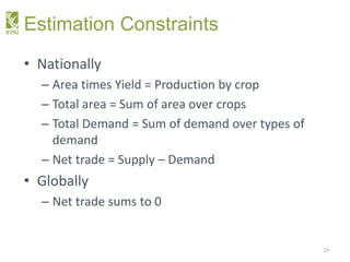 Estimation Constraints
• Nationally
– Area times Yield = Production by crop
– Total area = Sum of area over crops
– Total Demand = Sum of demand over types of
demand
– Net trade = Supply – Demand
• Globally
– Net trade sums to 0
29
 