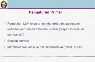 Pengaturan Primer
Perubahan MW keluaran pembangkit sebagai respon
terhadap perubahan frekuensi sistem (respon individu dr
pembangkit)
Bersifat individu
Membawa frekuensi ke nilai referensinya (misal 50 Hz)
 
