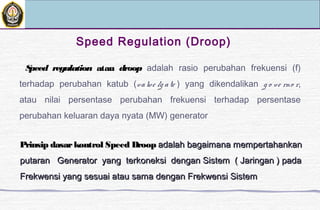Speed regulation atau droop adalah rasio perubahan frekuensi (f)
terhadap perubahan katub (valve /g ate ) yang dikendalikan g o ve rno r,
atau nilai persentase perubahan frekuensi terhadap persentase
perubahan keluaran daya nyata (MW) generator
Speed Regulation (Droop)
Prinsip dasarkontrol Speed DroopPrinsip dasarkontrol Speed Droop adalah bagaimana mempertahankanadalah bagaimana mempertahankan
putaran Generator yang terkoneksi dengan Sistem ( Jaringan ) padaputaran Generator yang terkoneksi dengan Sistem ( Jaringan ) pada
Frekwensi yang sesuai atau sama dengan Frekwensi SistemFrekwensi yang sesuai atau sama dengan Frekwensi Sistem
 