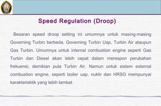 Besaran speed droop setting ini umumnya untuk masing-masing
Governing Turbin berbeda, Governing Turbin Uap, Turbin Air ataupun
Gas Turbin. Umumnya untuk internal combustion engine seperti Gas
Turbin dan Diesel akan lebih cepat dalam merespon perubahan
frekuensi, demikian pula Turbin Air. Namun untuk sistem external
combustion engine, seperti boiler uap, nuklir dan HRSG mempunyai
karakterisktik yang lebih lambat.
Speed Regulation (Droop)
 