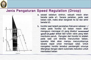 Jenis Pengaturan Speed Regulation (Droop)
a.a. sesaat sebelum sinkron, sebuah mesin akansesaat sebelum sinkron, sebuah mesin akan
berada pada a1.berada pada a1. Secara perlahan, pada saatSecara perlahan, pada saat
beban naik, maka akan bergerak ke b2 dan akhirbeban naik, maka akan bergerak ke b2 dan akhir
berada b3.berada b3.
b.b. kondisi saat terjadi perubahan frekuensi sebesarkondisi saat terjadi perubahan frekuensi sebesar ∆f
maka pada kondisi b3 beban mesin akanmaka pada kondisi b3 beban mesin akan
mengayun mencapai c3 yang disebut ‘mengayun mencapai c3 yang disebut ‘overwoundoverwound
speed set pointspeed set point’ akibat dari turbin valve yang telah’ akibat dari turbin valve yang telah
membuka penuh. Kerugian dari kondisi ini adalahmembuka penuh. Kerugian dari kondisi ini adalah
pada saat unit diminta menurunkan beban,pada saat unit diminta menurunkan beban,
operator tidak akan mampu menurunkannyaoperator tidak akan mampu menurunkannya
secara cepat untuk mencapai c2a2. Untuksecara cepat untuk mencapai c2a2. Untuk
mengatasi kondisi tersebut pembangkit umunyamengatasi kondisi tersebut pembangkit umunya
dilengkapi dengan alarm automatic reduction untukdilengkapi dengan alarm automatic reduction untuk
membatasi bebanmembatasi beban
 