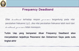 Frequency Deadband
Efek de adband terhadap respon g o ve rno r tergantung pada nilai
perubahan frekuensi (∆f ). Jika nilai perubahan frekuensi lebih kecil dari
de adband, g o ve rno r tidak merespon.
Turbin Uap yang beroperasi diluar Frequency Deadband akanTurbin Uap yang beroperasi diluar Frequency Deadband akan
menyebabkan terjadinya Resonansi dan Disharmoni Gaya pada sudumenyebabkan terjadinya Resonansi dan Disharmoni Gaya pada sudu
tingkat akhirtingkat akhir
 