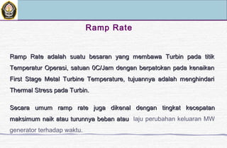 Ramp Rate
Ramp Rate adalah suatu besaran yang membawa Turbin pada titikRamp Rate adalah suatu besaran yang membawa Turbin pada titik
Temperatur Operasi, satuan 0C/Jam dengan berpatokan pada kenaikanTemperatur Operasi, satuan 0C/Jam dengan berpatokan pada kenaikan
First Stage Metal Turbine Temperature, tujuannya adalah menghindariFirst Stage Metal Turbine Temperature, tujuannya adalah menghindari
Thermal Stress pada Turbin.Thermal Stress pada Turbin.
Secara umum ramp rate juga dikenal dengan tingkat kecepatanSecara umum ramp rate juga dikenal dengan tingkat kecepatan
maksimum naik atau turunnya beban ataumaksimum naik atau turunnya beban atau laju perubahan keluaran MW
generator terhadap waktu.
 