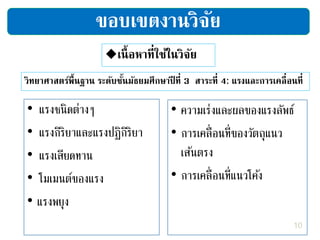 เนื้อหาที่ใช้ในวิจัย
วิทยาศาสตร์พื้นฐาน ระดับชั้นมัธยมศึกษาปี ที่ 3 สาระที่ 4: แรงและการเคลื่อนที่
• แรงชนิดต่างๆ
• แรงกิริยาและแรงปฏิกิริยา
• แรงเสียดทาน
• โมเมนต์ของแรง
• แรงพยุง
ขอบเขตงานวิจัย
• ความเร่งและผลของแรงลัพธ์
• การเคลื่อนที่ของวัตถุแนว
เส้นตรง
• การเคลื่อนที่แนวโค้ง
10
 
