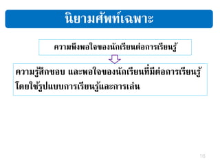 16
ความพึงพอใจของนักเรียนต่อการเรียนรู้
ความรู้สึกชอบ และพอใจของนักเรียนที่มีต่อการเรียนรู้
โดยใช้รูปแบบการเรียนรู้และการเล่น
นิยามศัพท์เฉพาะ
 