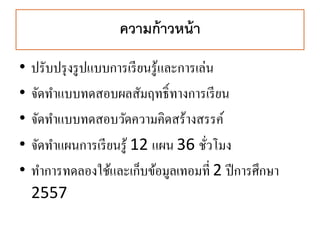 ความก้าวหน้า
• ปรับปรุงรูปแบบการเรียนรู้และการเล่น
• จัดทาแบบทดสอบผลสัมฤทธิ์ทางการเรียน
• จัดทาแบบทดสอบวัดความคิดสร้างสรรค์
• จัดทาแผนการเรียนรู้ 12 แผน 36 ชั่วโมง
• ทาการทดลองใช้และเก็บข้อมูลเทอมที่ 2 ปีการศึกษา
2557
45
 