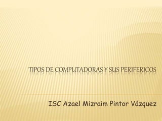 TIPOS DE COMPUTADORAS Y SUS PERIFERICOS
ISC Azael Mizraim Pintor Vázquez
 