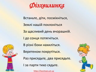 Фізхвилинка
Встаньте, діти, посміхніться,
Землі нашій поклоніться
За щасливий день вчорашній.
І до сонця потягніться.
В різні боки нахиліться.
Веретеном покрутіться.
Раз присядьте, два присядьте.
І за парти тихо сядьте.
http://leontyev.at.ua
 