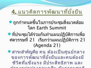 ถูกกำาหนดขึ้นในการประชุมสิ่งแวดล้อม
โลก Earth Summit
ที่ประชุมได้ร่วมกันทำาแผนปฏิบัติการเพื่อ
ศตวรรษที่ 21 เรียกว่าแผนปฏิบัติการ 21
(Agenda 21)
สาระสำาคัญคือ คน ต้องเป็นศูนย์กลาง
ของการพัฒนาที่ยั่งยืนและคนต้องมี
ชีวิตที่แข็งแรง มีประสิทธิภาพ และ
4. แนวคิดการพัฒนาที่ยั่งยืน
 