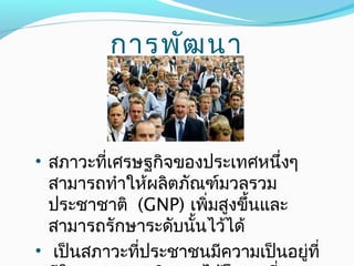 • สภาวะที่เศรษฐกิจของประเทศหนึ่งๆ
สามารถทำาให้ผลิตภัณฑ์มวลรวม
ประชาชาติ (GNP) เพิ่มสูงขึ้นและ
สามารถรักษาระดับนั้นไว้ได้
• เป็นสภาวะที่ประชาชนมีความเป็นอยู่ที่
การพัฒนา
 