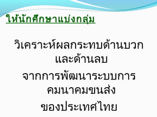 ให้นักศึกษาแบ่งกลุ่ม
วิเคราะห์ผลกระทบด้านบวก
และด้านลบ
จากการพัฒนาระบบการ
คมนาคมขนส่ง
ของประเทศไทย
 