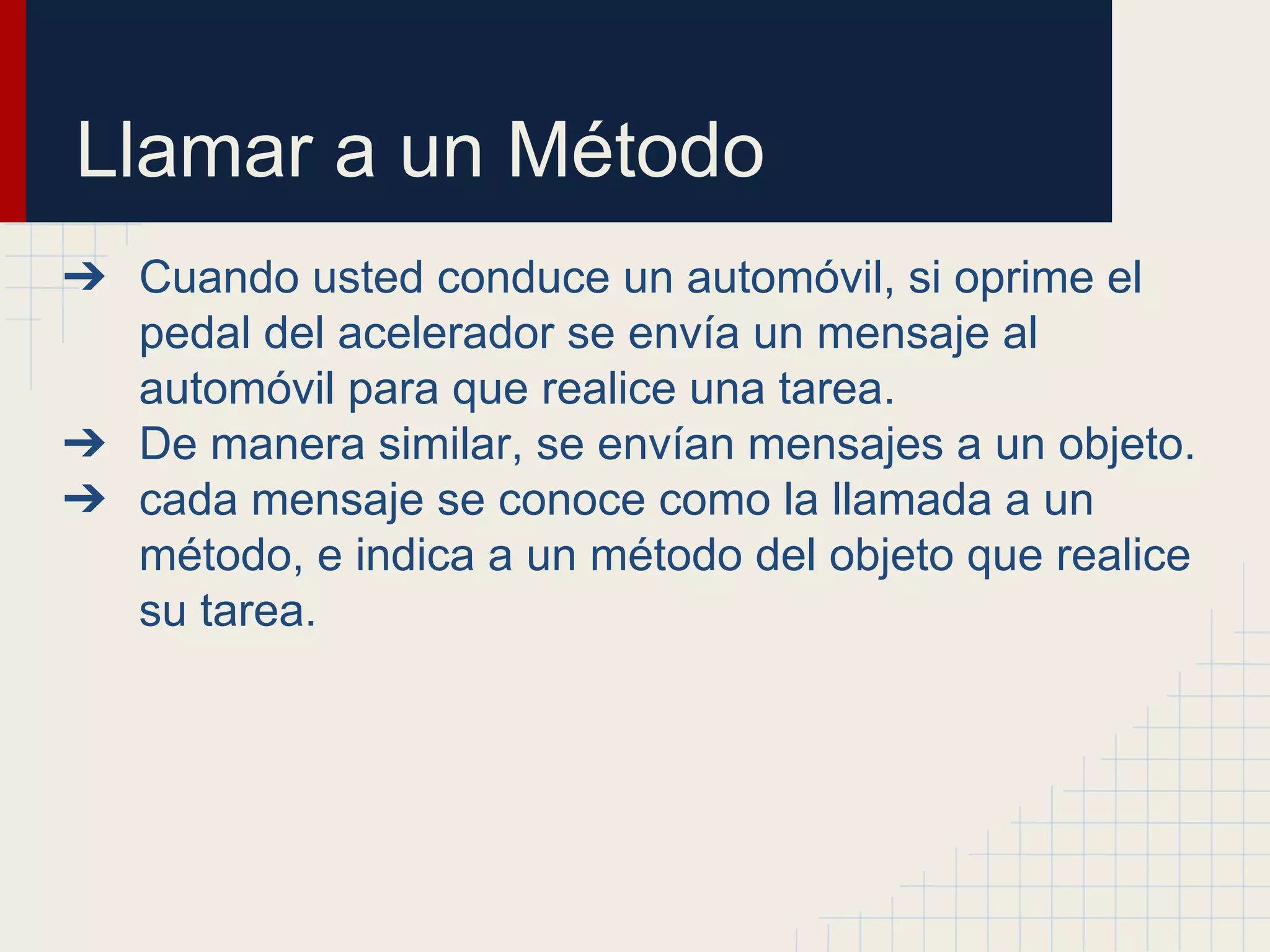 Llamar a un Método
➔ Cuando usted conduce un automóvil, si oprime el
pedal del acelerador se envía un mensaje al
automóvil para que realice una tarea.
➔ De manera similar, se envían mensajes a un objeto.
➔ cada mensaje se conoce como la llamada a un
método, e indica a un método del objeto que realice
su tarea.
 