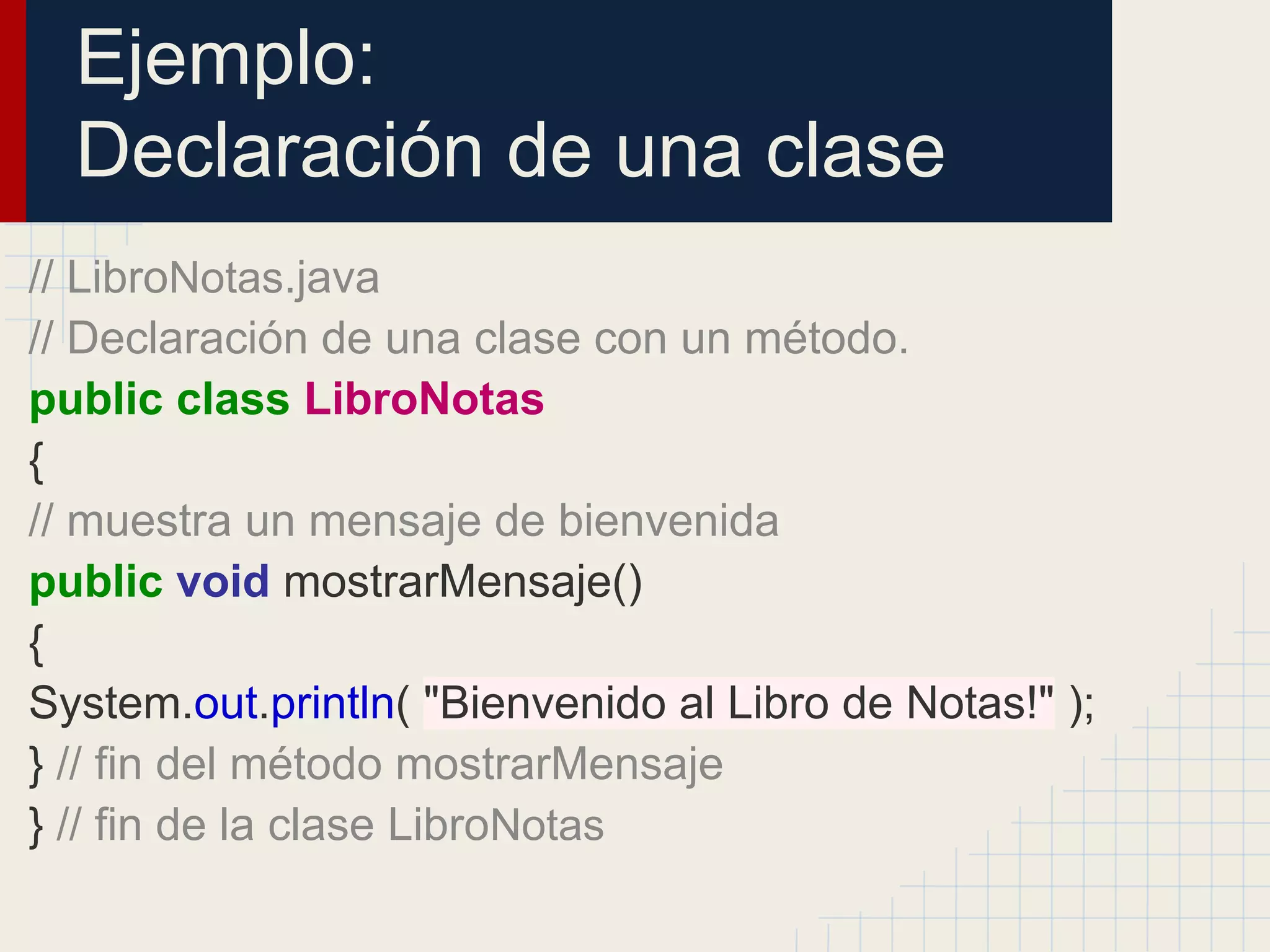 Ejemplo:
Declaración de una clase
// LibroNotas.java
// Declaración de una clase con un método.
public class LibroNotas
{
// muestra un mensaje de bienvenida
public void mostrarMensaje()
{
System.out.println( "Bienvenido al Libro de Notas!" );
} // fin del método mostrarMensaje
} // fin de la clase LibroNotas
 
