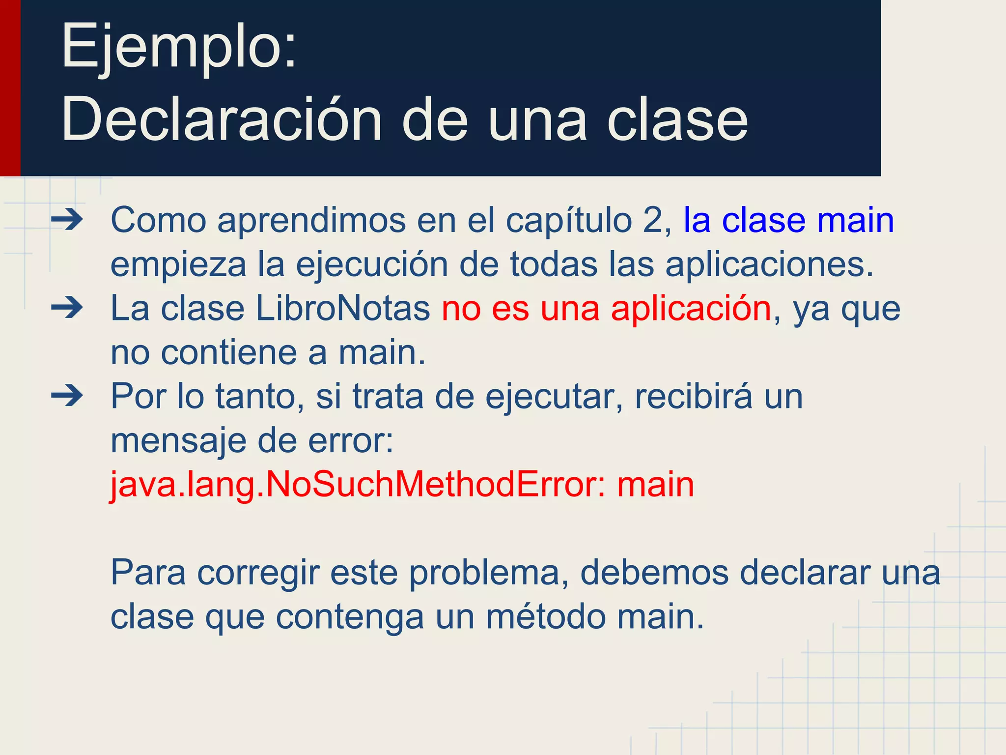 Ejemplo:
Declaración de una clase
➔ Como aprendimos en el capítulo 2, la clase main
empieza la ejecución de todas las aplicaciones.
➔ La clase LibroNotas no es una aplicación, ya que
no contiene a main.
➔ Por lo tanto, si trata de ejecutar, recibirá un
mensaje de error:
java.lang.NoSuchMethodError: main
Para corregir este problema, debemos declarar una
clase que contenga un método main.
 