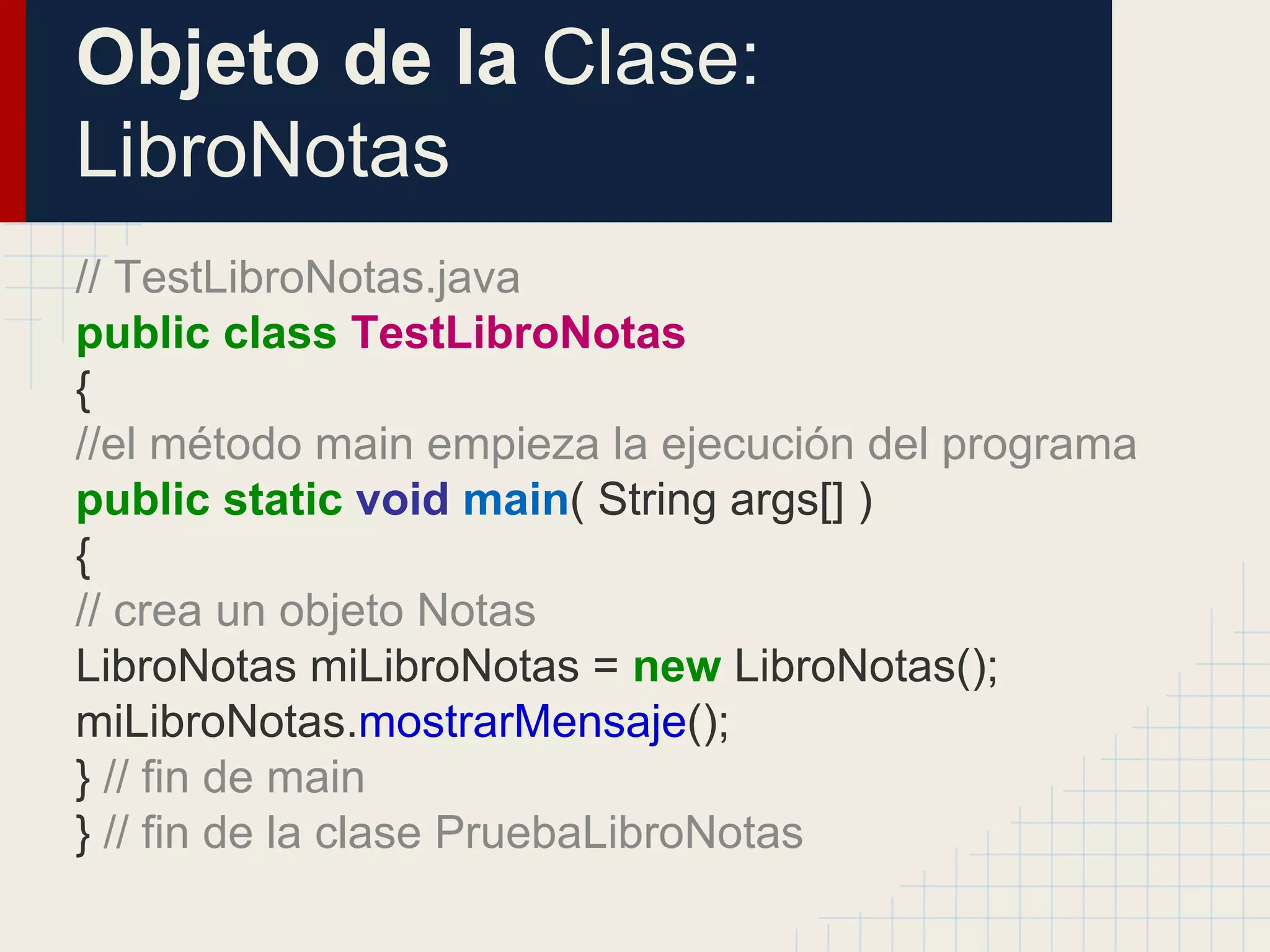 Objeto de la Clase:
LibroNotas
// TestLibroNotas.java
public class TestLibroNotas
{
//el método main empieza la ejecución del programa
public static void main( String args[] )
{
// crea un objeto Notas
LibroNotas miLibroNotas = new LibroNotas();
miLibroNotas.mostrarMensaje();
} // fin de main
} // fin de la clase PruebaLibroNotas
 