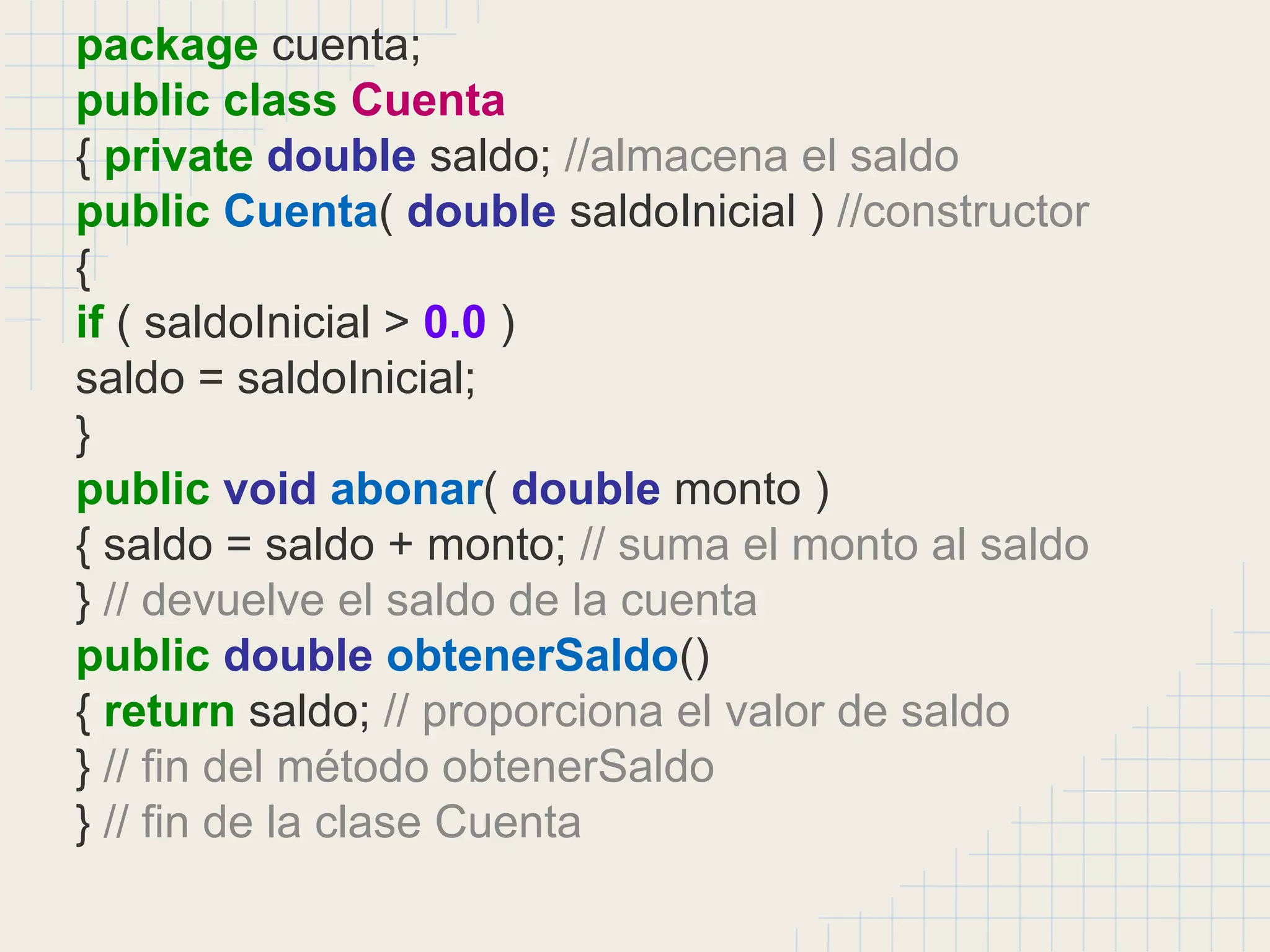 package cuenta;
public class Cuenta
{ private double saldo; //almacena el saldo
public Cuenta( double saldoInicial ) //constructor
{
if ( saldoInicial > 0.0 )
saldo = saldoInicial;
}
public void abonar( double monto )
{ saldo = saldo + monto; // suma el monto al saldo
} // devuelve el saldo de la cuenta
public double obtenerSaldo()
{ return saldo; // proporciona el valor de saldo
} // fin del método obtenerSaldo
} // fin de la clase Cuenta
 