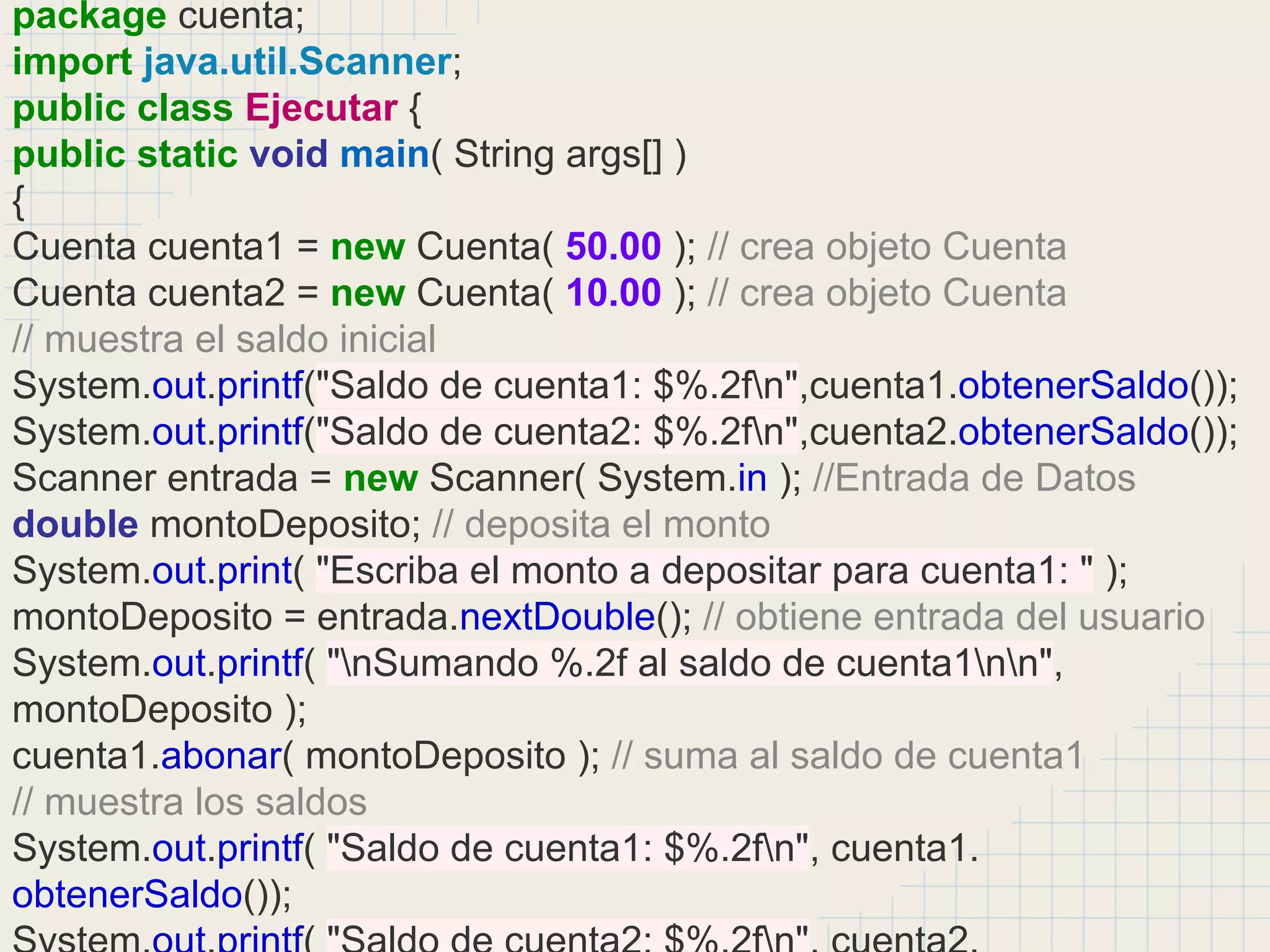 package cuenta;
import java.util.Scanner;
public class Ejecutar {
public static void main( String args[] )
{
Cuenta cuenta1 = new Cuenta( 50.00 ); // crea objeto Cuenta
Cuenta cuenta2 = new Cuenta( 10.00 ); // crea objeto Cuenta
// muestra el saldo inicial
System.out.printf("Saldo de cuenta1: $%.2fn",cuenta1.obtenerSaldo());
System.out.printf("Saldo de cuenta2: $%.2fn",cuenta2.obtenerSaldo());
Scanner entrada = new Scanner( System.in ); //Entrada de Datos
double montoDeposito; // deposita el monto
System.out.print( "Escriba el monto a depositar para cuenta1: " );
montoDeposito = entrada.nextDouble(); // obtiene entrada del usuario
System.out.printf( "nSumando %.2f al saldo de cuenta1nn",
montoDeposito );
cuenta1.abonar( montoDeposito ); // suma al saldo de cuenta1
// muestra los saldos
System.out.printf( "Saldo de cuenta1: $%.2fn", cuenta1.
obtenerSaldo());
 
