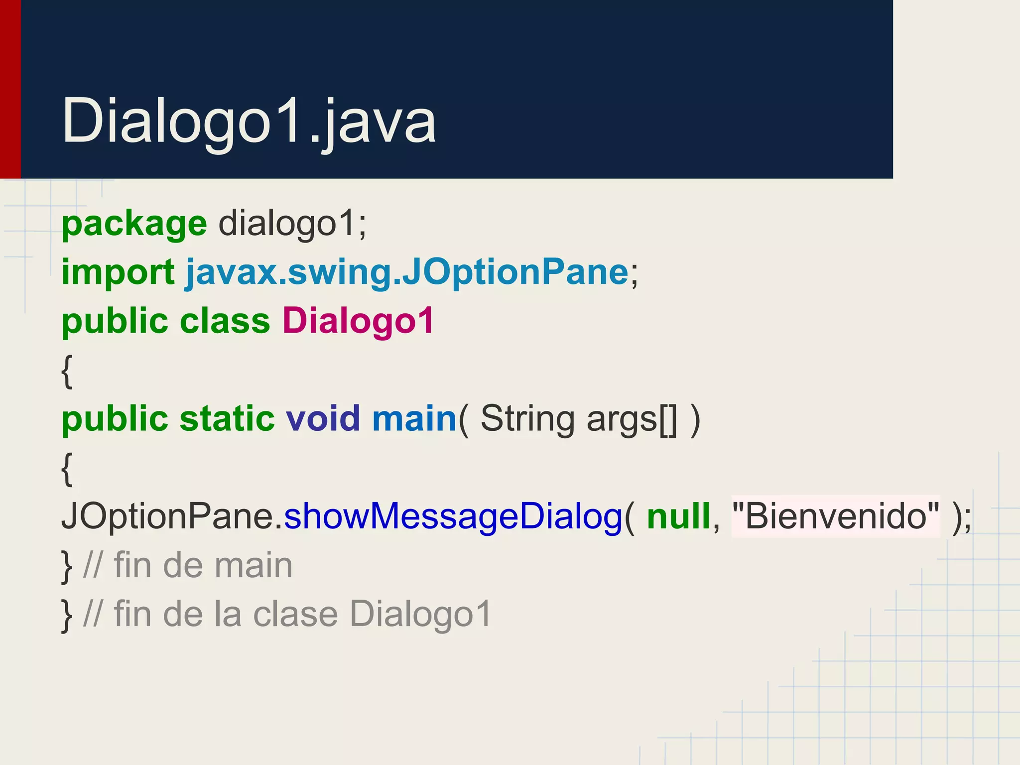 Dialogo1.java
package dialogo1;
import javax.swing.JOptionPane;
public class Dialogo1
{
public static void main( String args[] )
{
JOptionPane.showMessageDialog( null, "Bienvenido" );
} // fin de main
} // fin de la clase Dialogo1
 