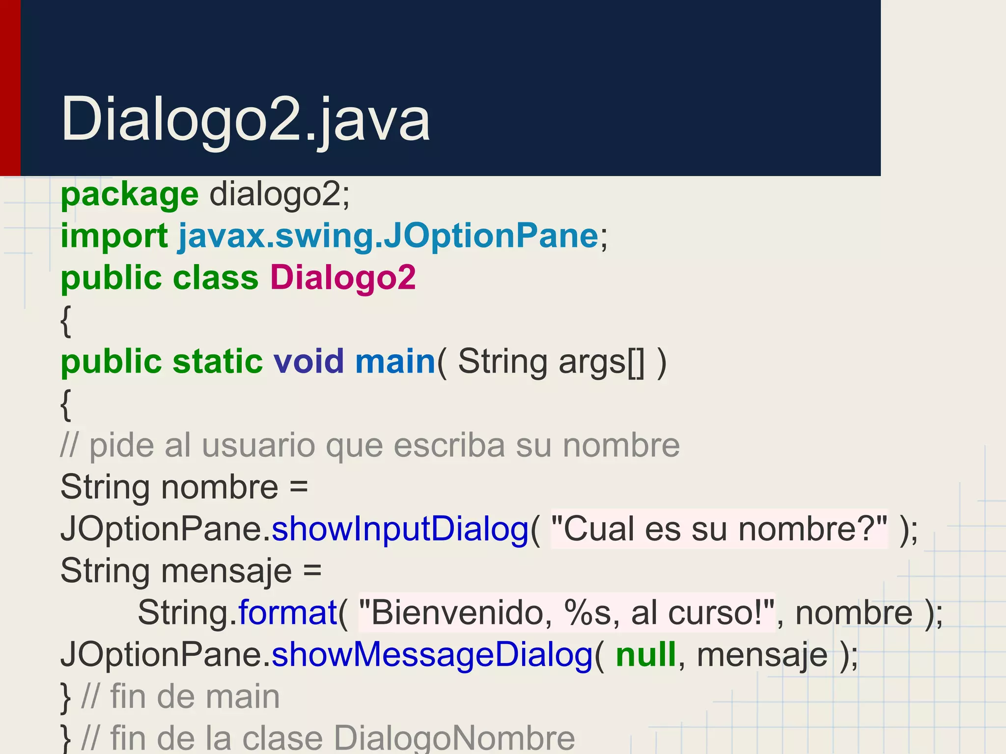 Dialogo2.java
package dialogo2;
import javax.swing.JOptionPane;
public class Dialogo2
{
public static void main( String args[] )
{
// pide al usuario que escriba su nombre
String nombre =
JOptionPane.showInputDialog( "Cual es su nombre?" );
String mensaje =
String.format( "Bienvenido, %s, al curso!", nombre );
JOptionPane.showMessageDialog( null, mensaje );
} // fin de main
} // fin de la clase DialogoNombre
 