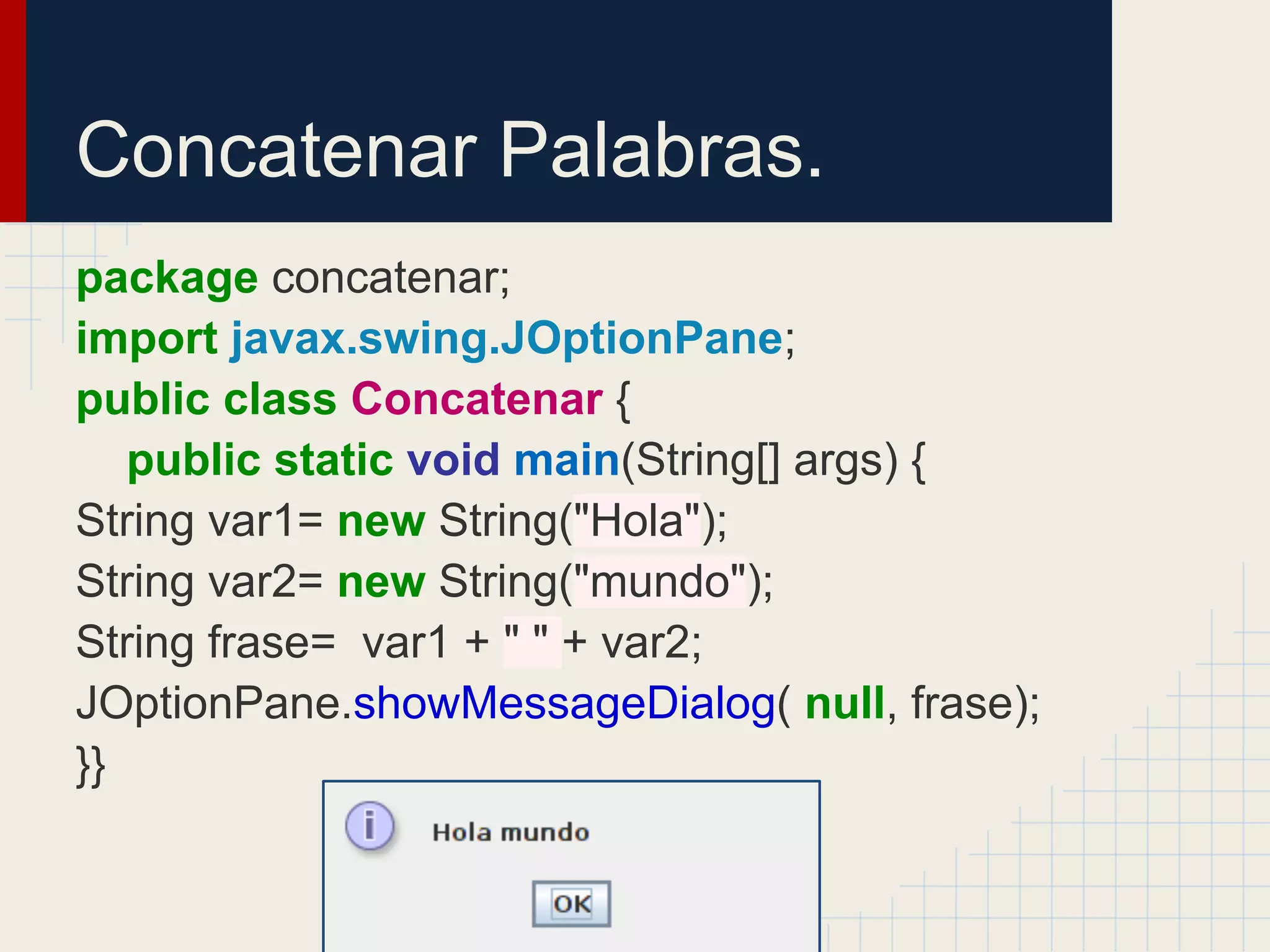 Concatenar Palabras.
package concatenar;
import javax.swing.JOptionPane;
public class Concatenar {
public static void main(String[] args) {
String var1= new String("Hola");
String var2= new String("mundo");
String frase= var1 + " " + var2;
JOptionPane.showMessageDialog( null, frase);
}}
 