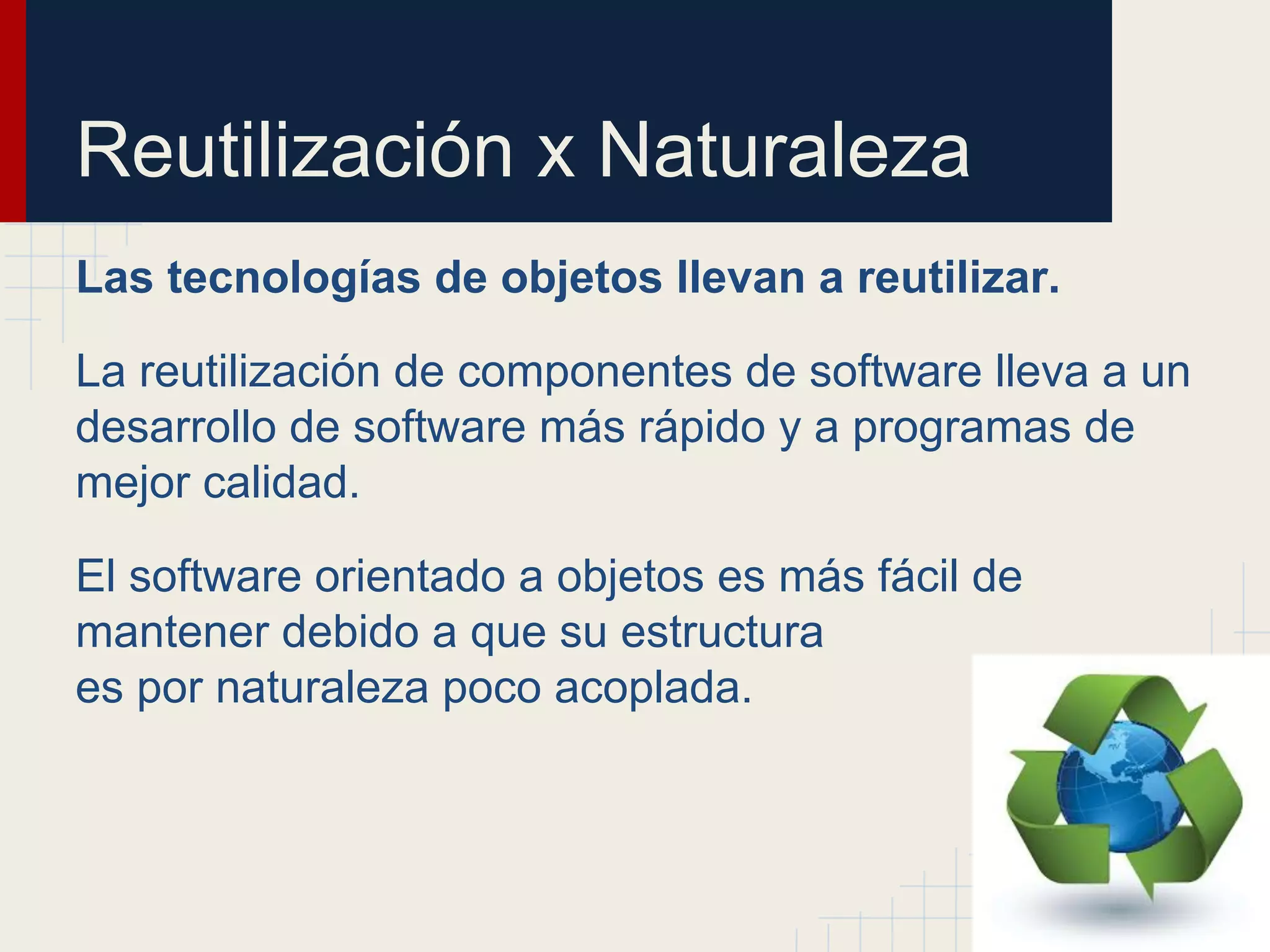 Reutilización x Naturaleza
Las tecnologías de objetos llevan a reutilizar.
La reutilización de componentes de software lleva a un
desarrollo de software más rápido y a programas de
mejor calidad.
El software orientado a objetos es más fácil de
mantener debido a que su estructura
es por naturaleza poco acoplada.
 