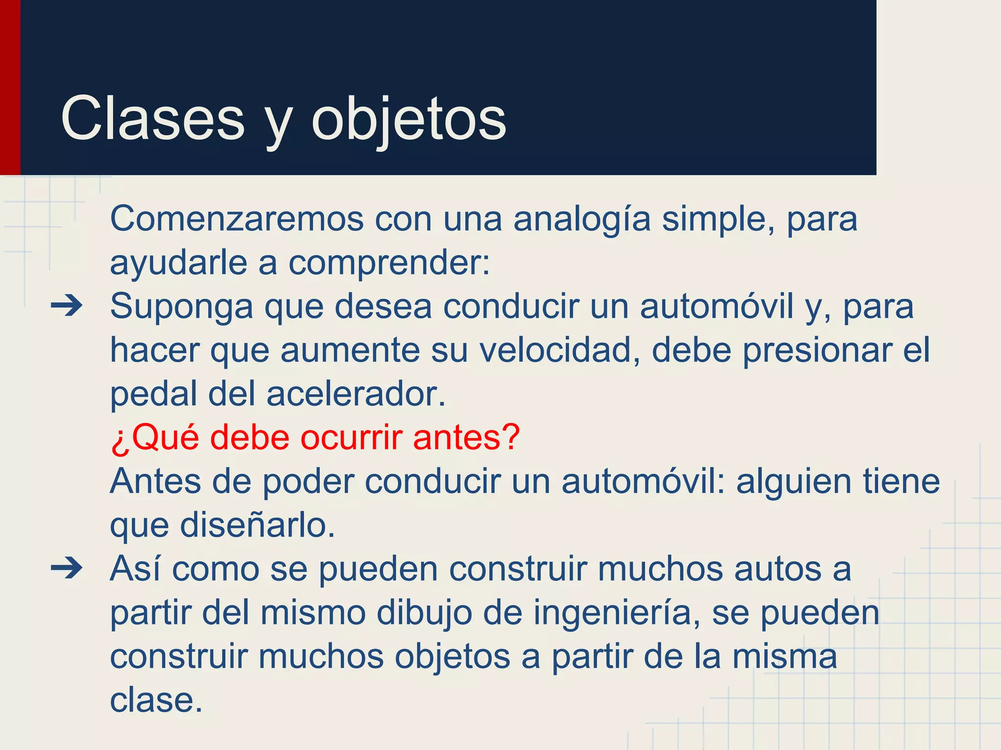 Clases y objetos
Comenzaremos con una analogía simple, para
ayudarle a comprender:
➔ Suponga que desea conducir un automóvil y, para
hacer que aumente su velocidad, debe presionar el
pedal del acelerador.
¿Qué debe ocurrir antes?
Antes de poder conducir un automóvil: alguien tiene
que diseñarlo.
➔ Así como se pueden construir muchos autos a
partir del mismo dibujo de ingeniería, se pueden
construir muchos objetos a partir de la misma
clase.
 