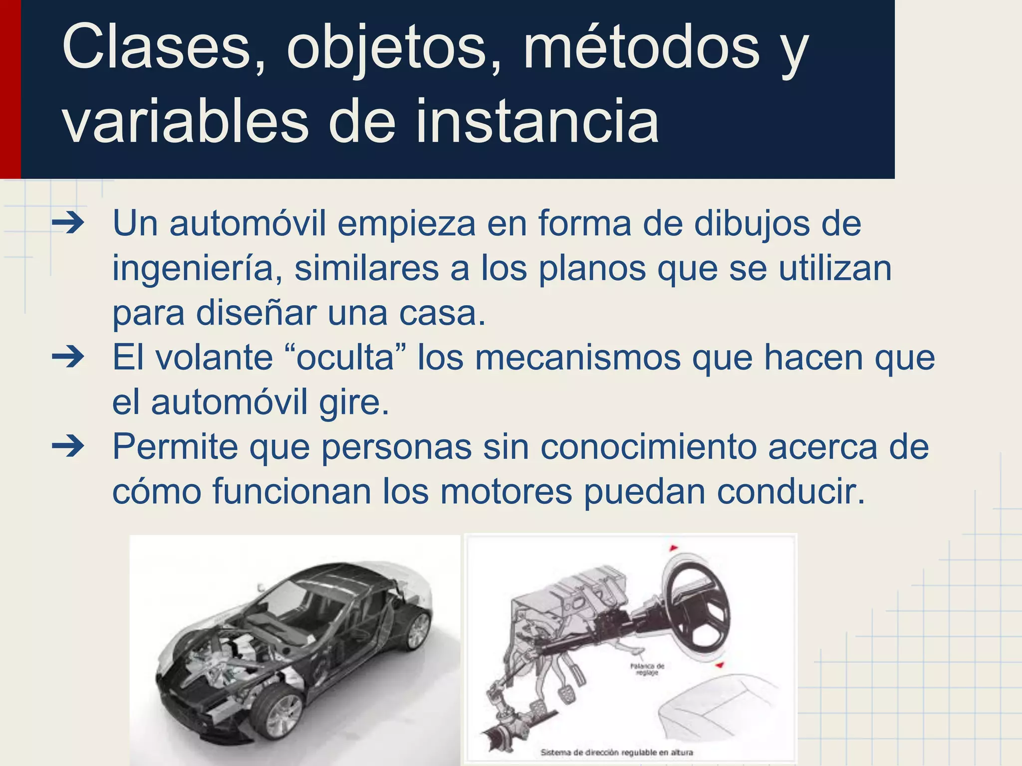 Clases, objetos, métodos y
variables de instancia
➔ Un automóvil empieza en forma de dibujos de
ingeniería, similares a los planos que se utilizan
para diseñar una casa.
➔ El volante “oculta” los mecanismos que hacen que
el automóvil gire.
➔ Permite que personas sin conocimiento acerca de
cómo funcionan los motores puedan conducir.
 