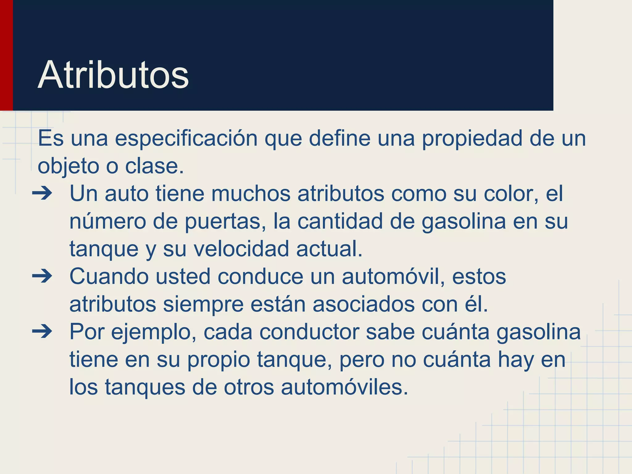 Atributos
Es una especificación que define una propiedad de un
objeto o clase.
➔ Un auto tiene muchos atributos como su color, el
número de puertas, la cantidad de gasolina en su
tanque y su velocidad actual.
➔ Cuando usted conduce un automóvil, estos
atributos siempre están asociados con él.
➔ Por ejemplo, cada conductor sabe cuánta gasolina
tiene en su propio tanque, pero no cuánta hay en
los tanques de otros automóviles.
 