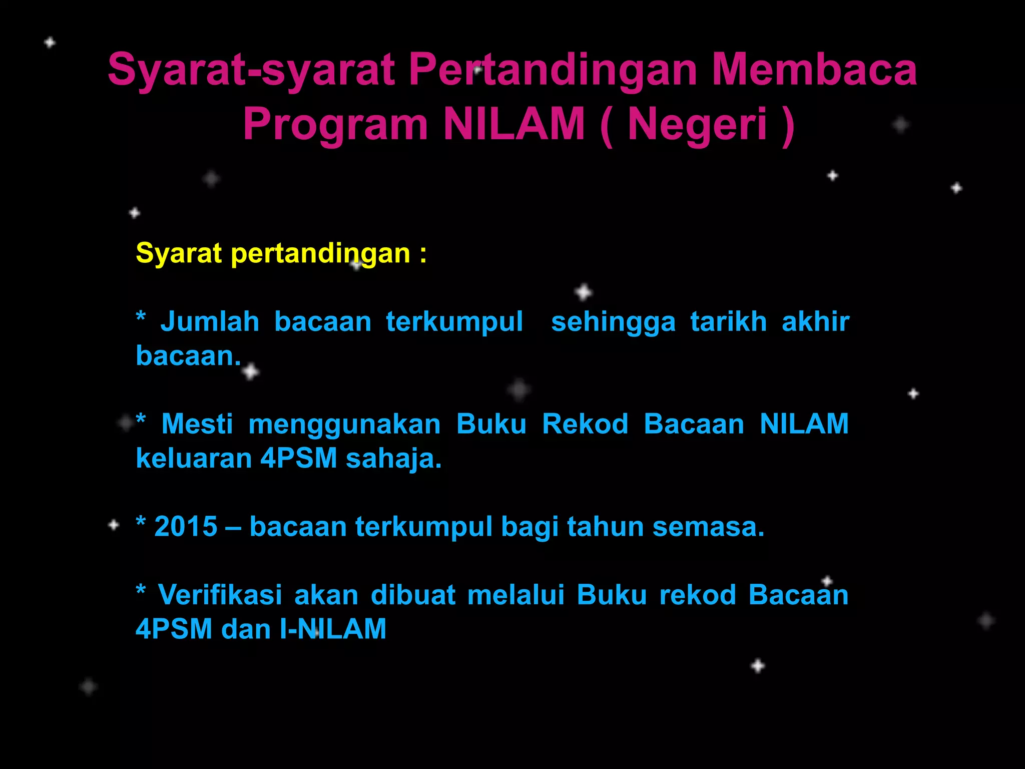 Syarat-syarat Pertandingan Membaca
Program NILAM ( Negeri )
Syarat pertandingan :
* Jumlah bacaan terkumpul sehingga tarikh akhir
bacaan.
* Mesti menggunakan Buku Rekod Bacaan NILAM
keluaran 4PSM sahaja.
* 2015 – bacaan terkumpul bagi tahun semasa.
* Verifikasi akan dibuat melalui Buku rekod Bacaan
4PSM dan I-NILAM
 