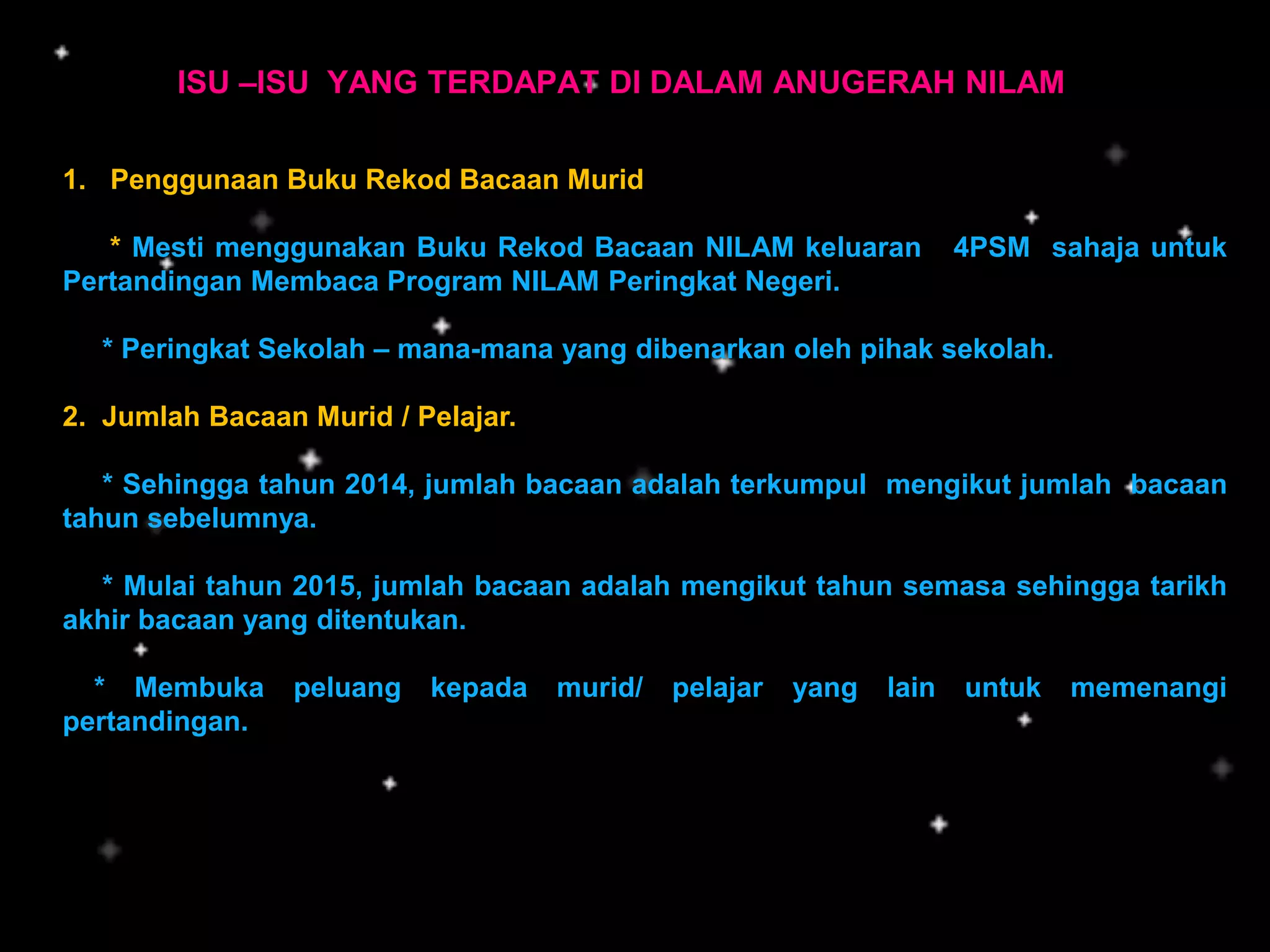 ISU –ISU YANG TERDAPAT DI DALAM ANUGERAH NILAM
1. Penggunaan Buku Rekod Bacaan Murid
* Mesti menggunakan Buku Rekod Bacaan NILAM keluaran 4PSM sahaja untuk
Pertandingan Membaca Program NILAM Peringkat Negeri.
* Peringkat Sekolah – mana-mana yang dibenarkan oleh pihak sekolah.
2. Jumlah Bacaan Murid / Pelajar.
* Sehingga tahun 2014, jumlah bacaan adalah terkumpul mengikut jumlah bacaan
tahun sebelumnya.
* Mulai tahun 2015, jumlah bacaan adalah mengikut tahun semasa sehingga tarikh
akhir bacaan yang ditentukan.
* Membuka peluang kepada murid/ pelajar yang lain untuk memenangi
pertandingan.
 