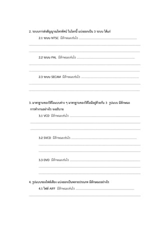 2. ระบบการส่งสัญญาณโทรทัศน์ ในโลกนี้ แบ่งออกเป็น 3 ระบบ ได้แก่
2.1 ระบบ NTSC มีลักษณะเช่นไร ...................................................................................
................................................................................................................................................................
...............................................................................................................................................................
2.2 ระบบ PAL มีลักษณะเช่นไร ...................................................................................
................................................................................................................................................................
...............................................................................................................................................................
2.3 ระบบ SECAM มีลักษณะเช่นไร ...................................................................................
................................................................................................................................................................
...............................................................................................................................................................
3. มาตรฐานของวิดีโอแบบต่าง ๆ มาตรฐานของวิดีโอมีอยู่ด้วยกัน 3 รูปแบบ มีลักษณะ
การทางานอย่างไร จงอธิบาย
3.1 VCD มีลักษณะเช่นไร .....................................................................................................
..............................................................................................................................................................
..............................................................................................................................................................
3.2 SVCD มีลักษณะเช่นไร ..............................................................................................
..................................................................................................................................................
..................................................................................................................................................
3.3 DVD มีลักษณะเช่นไร .....................................................................................................
..................................................................................................................................................
..................................................................................................................................................
4. รูปแบบของไฟล์เสียง แบ่งออกเป็นหลายประเภท มีลักษณะอย่างไร
4.1 ไฟล์ AIFF มีลักษณะเช่นไร ....................................................................................
................................................................................................................................................................
 