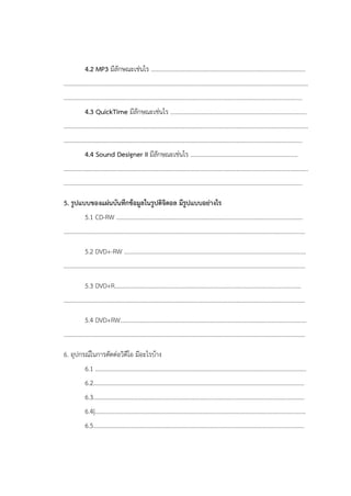 4.2 MP3 มีลักษณะเช่นไร .....................................................................................................
................................................................................................................................................................
............................................................................................................................................................
4.3 QuickTime มีลักษณะเช่นไร .........................................................................................
................................................................................................................................................................
............................................................................................................................................................
4.4 Sound Designer II มีลักษณะเช่นไร ......................................................................
................................................................................................................................................................
............................................................................................................................................................
5. รูปแบบของแผ่นบันทึกข้อมูลในรูปดิจิตอล มีรูปแบบอย่างไร
5.1 CD-RW ..........................................................................................................................
..............................................................................................................................................................
5.2 DVD+-RW .......................................................................................................................
..............................................................................................................................................................
5.3 DVD+R..........................................................................................................................
..............................................................................................................................................................
5.4 DVD+RW..........................................................................................................................
..............................................................................................................................................................
6. อุปกรณ์ในการตัดต่อวิดีโอ มีอะไรบ้าง
6.1 ..........................................................................................................................................
6.2..........................................................................................................................................
6.3..........................................................................................................................................
6.4|..........................................................................................................................................
6.5..........................................................................................................................................
 