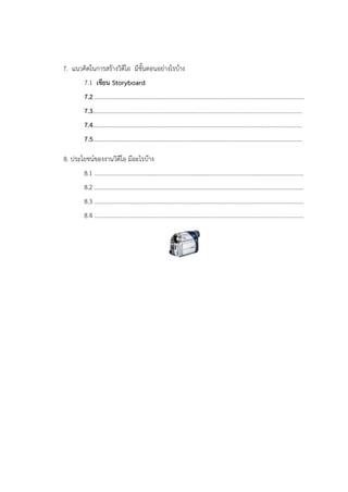 7. แนวคิดในการสร้างวิดีโอ มีขั้นตอนอย่างไรบ้าง
7.1 เขียน Storyboard
7.2 ..........................................................................................................................................
7.3..........................................................................................................................................
7.4..........................................................................................................................................
7.5..........................................................................................................................................
8. ประโยชน์ของงานวิดีโอ มีอะไรบ้าง
8.1 ..........................................................................................................................................
8.2 ..........................................................................................................................................
8.3 ..........................................................................................................................................
8.4 ..........................................................................................................................................
 