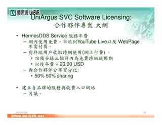 UniArgus SVC Software Licensing:
合作夥伴專案 大綱
• HermesDDS Service 服務年費
– 網內使用免費。串流到YouTube Live以及 WebPage
不需付費。
– 對終端用戶收取跨網使用(網上付費) 。
• 設備登錄三個月內為免費跨網使用期
• 以後年費 = 20.00 USD
– 與合作夥伴分享百分比:
• 50% 50% sharing
• 建立自品牌的服務與收費入口網站
– 另議。
2015/1/28 10
 