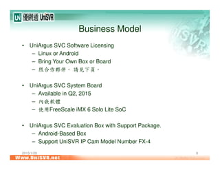 2015/1/28 8
Business Model
• UniArgus SVC Software Licensing
– Linux or Android
– Bring Your Own Box or Board
– 限合作夥伴， 請見下頁。
• UniArgus SVC System Board
– Available in Q2, 2015
– 內嵌軟體
– 使用FreeScale iMX 6 Solo Lite SoC
• UniArgus SVC Evaluation Box with Support Package.
– Android-Based Box
– Support UniSVR IP Cam Model Number FX-4
 