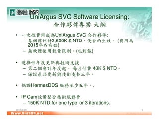 2015/1/28 9
UniArgus SVC Software Licensing:
合作夥伴專案 大綱
• 一次性費用成為UniArgus SVC 合作夥伴:
– 每個夥伴付3,600K $ NTD，使合約生效。 (費用為
2015年內有效)
– 無軟體使用數量限制。(吃到飽)
• 選擇性年度更新與技術支援
– 第二個會計年度起， 每月付費 40K $ NTD。
– 保證產品更新與技術支持三年。
• 保證HermesDDS 服務至少五年。.
• IP Cam設備整合技術服務費
– 150K NTD for one type for 3 iterations.
 