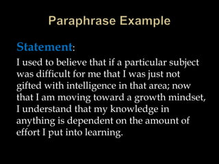 Statement:
I used to believe that if a particular subject
was difficult for me that I was just not
gifted with intelligence in that area; now
that I am moving toward a growth mindset,
I understand that my knowledge in
anything is dependent on the amount of
effort I put into learning.
 