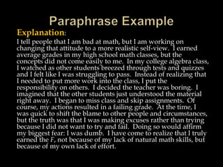 Explanation:
I tell people that I am bad at math, but I am working on
changing that attitude to a more realistic self-view. I earned
average grades in my high school math classes, but the
concepts did not come easily to me. In my college algebra class,
I watched as other students breezed through tests and quizzes
and I felt like I was struggling to pass. Instead of realizing that
I needed to put more work into the class, I put the
responsibility on others. I decided the teacher was boring. I
imagined that the other students just understood the material
right away. I began to miss class and skip assignments. Of
course, my actions resulted in a failing grade. At the time, I
was quick to shift the blame to other people and circumstances,
but the truth was that I was making excuses rather than trying
because I did not want to try and fail. Doing so would affirm
my biggest fear: I was dumb. I have come to realize that I truly
earned the F, not because of my lack of natural math skills, but
because of my own lack of effort.
 