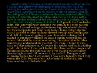 I used to believe that if a particular subject was difficult for me that
I was just not gifted with intelligence in that area; now that I am
moving toward a growth mindset, I understand that my knowledge
in anything is dependent on the amount of effort I put into learning.
According to Carol Dweck, students with a fixed mindset believe that
people are naturally smart in certain subjects whereas those with a
growth mindset understand that they are capable of understanding
anything with the right amount of effort. I tell people that I am bad at
math, but I am working on changing that attitude to a more realistic
self-view. I earned average grades in my high school math classes,
but the concepts did not come easily to me. In my college algebra
class, I watched as other students breezed through tests and quizzes
and I felt like I was struggling to pass. Instead of realizing that I
needed to put more work into the class, I put the responsibility on
others. I decided the teacher was boring. I imagined that the other
students just understood the material right away. I began to miss
class and skip assignments. Of course, my actions resulted in a failing
grade. At the time, I was quick to shift the blame to other people and
circumstances, but the truth was that I was making excuses rather
than trying because I did not want to try and fail. Doing so would
affirm my biggest fear: I was dumb. I have come to realize that I truly
earned the F, not because of my lack of natural math skills, but
because of my own lack of effort.
 