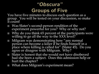 You have five minutes to discuss each question as a
group. You will be tested on your discussion, so make
it count!
 Was Slater’s second-person rendition of the
experiment powerful for you? Why or why not?
 Why do you think 65 percent of the participants were
willing to go all the way to the XXX level?
 Milgram was demonstrating how “any normal
person can become a killer if he finds himself in a
place where killing is called for” (Slater 45). Do you
agree or disagree with Milgram. Why?
 Slater is honest that she would not have disobeyed
had she been a subject. Does this admission help or
hurt the chapter?
 What does Milgram’s experiment mean?
 