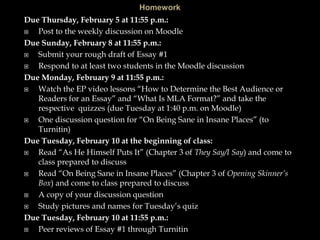 Due Thursday, February 5 at 11:55 p.m.:
 Post to the weekly discussion on Moodle
Due Sunday, February 8 at 11:55 p.m.:
 Submit your rough draft of Essay #1
 Respond to at least two students in the Moodle discussion
Due Monday, February 9 at 11:55 p.m.:
 Watch the EP video lessons “How to Determine the Best Audience or
Readers for an Essay” and “What Is MLA Format?” and take the
respective quizzes (due Tuesday at 1:40 p.m. on Moodle)
 One discussion question for “On Being Sane in Insane Places” (to
Turnitin)
Due Tuesday, February 10 at the beginning of class:
 Read “As He Himself Puts It” (Chapter 3 of They Say/I Say) and come to
class prepared to discuss
 Read “On Being Sane in Insane Places” (Chapter 3 of Opening Skinner’s
Box) and come to class prepared to discuss
 A copy of your discussion question
 Study pictures and names for Tuesday’s quiz
Due Tuesday, February 10 at 11:55 p.m.:
 Peer reviews of Essay #1 through Turnitin
 