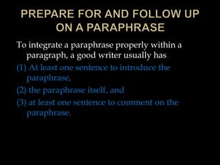 To integrate a paraphrase properly within a
paragraph, a good writer usually has
(1) At least one sentence to introduce the
paraphrase,
(2) the paraphrase itself, and
(3) at least one sentence to comment on the
paraphrase.
 