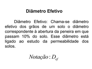 Diâmetro Efetivo: Chama-se diâmetro
efetivo dos grãos de um solo o diâmetro
correspondente à abertura da peneira em que
passam 10% do solo. Esse diâmetro está
ligado ao estudo da permeabilidade dos
solos.
: efNotação D
Diâmetro Efetivo
 